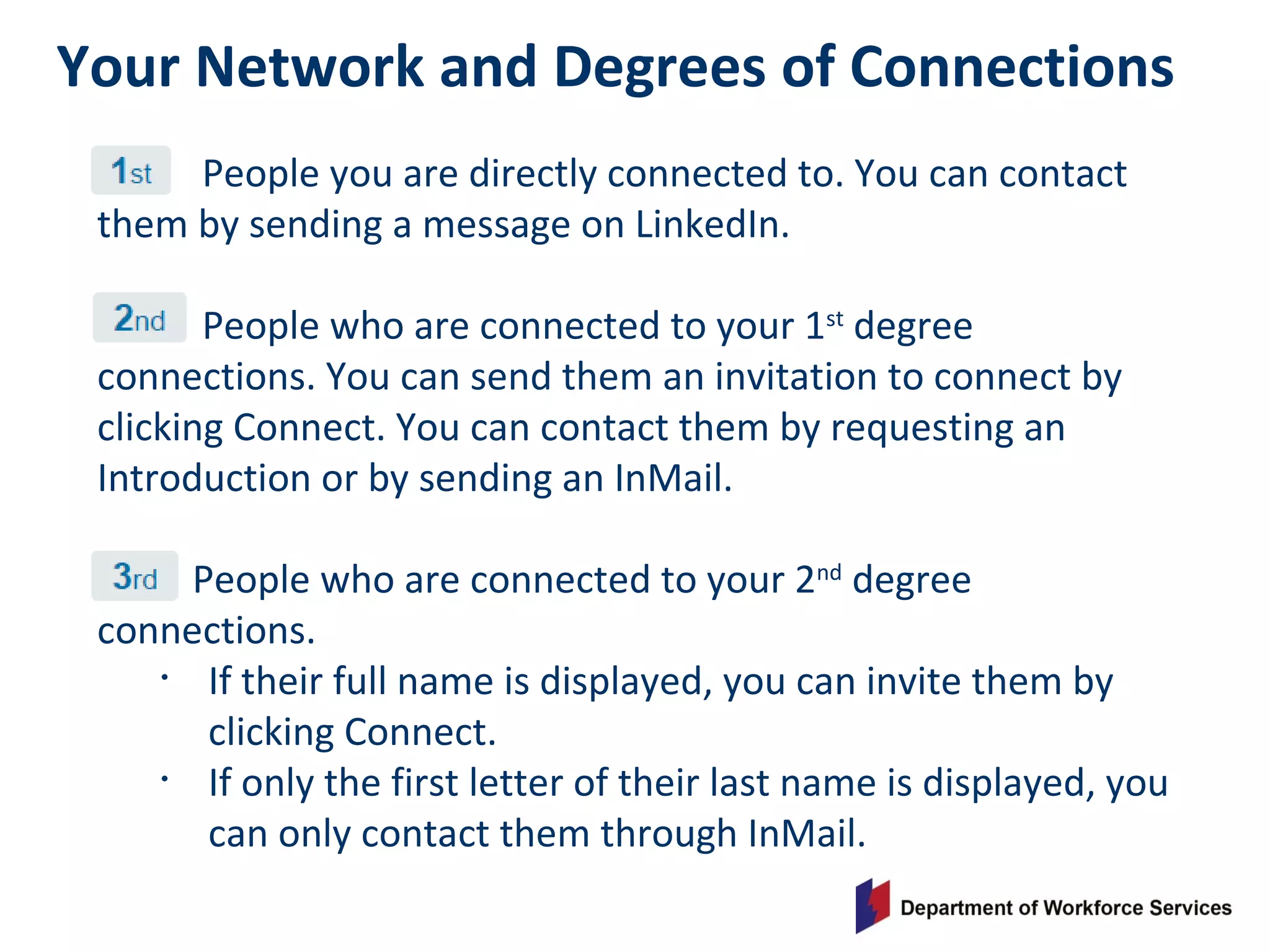 Your Network and Degrees of Connections
People you are directly connected to. You can contact
them by sending a message on LinkedIn.
People who are connected to your 1st
degree
connections. You can send them an invitation to connect by
clicking Connect. You can contact them by requesting an
Introduction or by sending an InMail.
People who are connected to your 2nd
degree
connections.
• If their full name is displayed, you can invite them by
clicking Connect.
• If only the first letter of their last name is displayed, you
can only contact them through InMail.
 