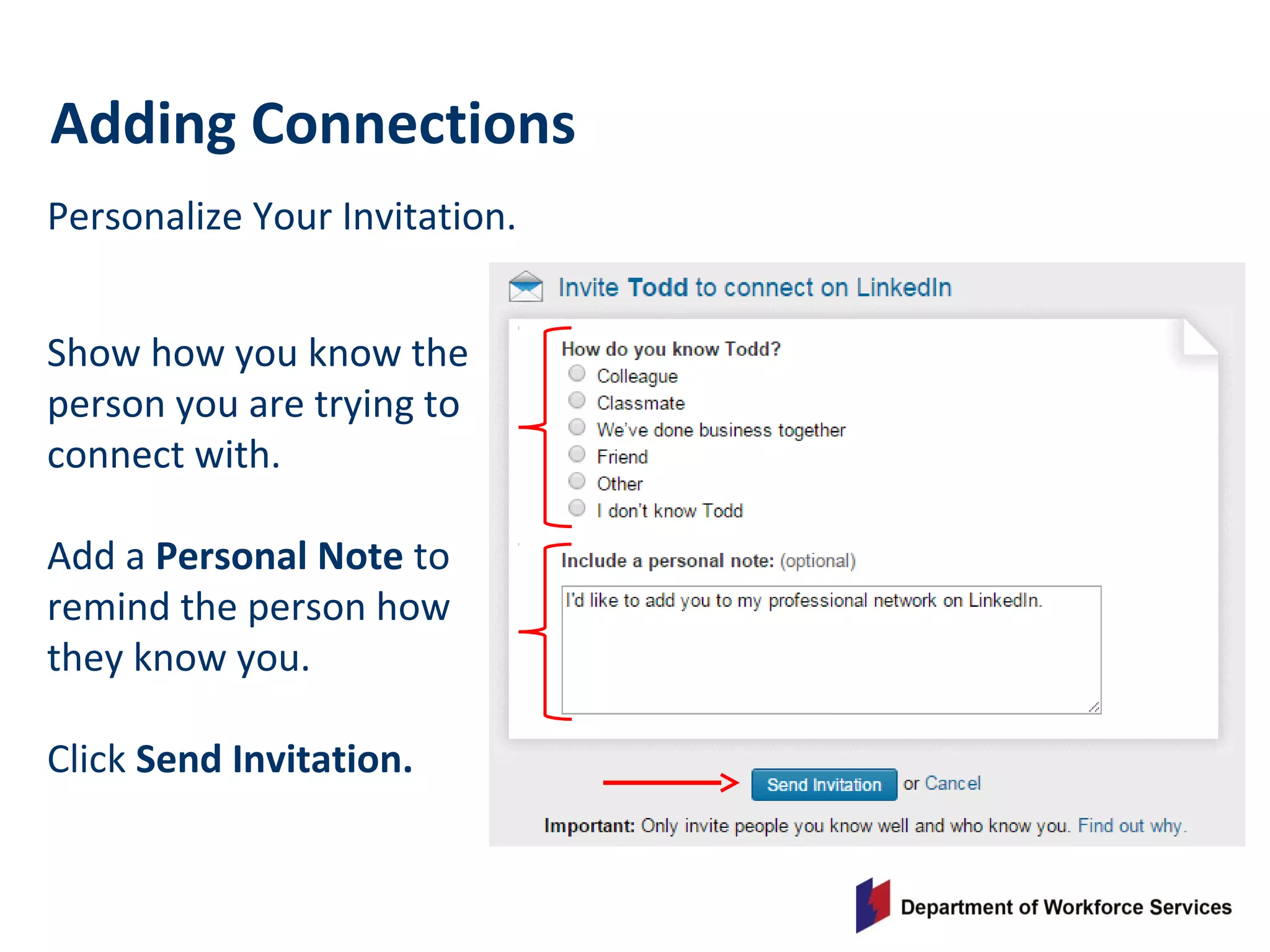 Personalize Your Invitation.
Adding Connections
Show how you know the
person you are trying to
connect with.
Add a Personal Note to
remind the person how
they know you.
Click Send Invitation.
 