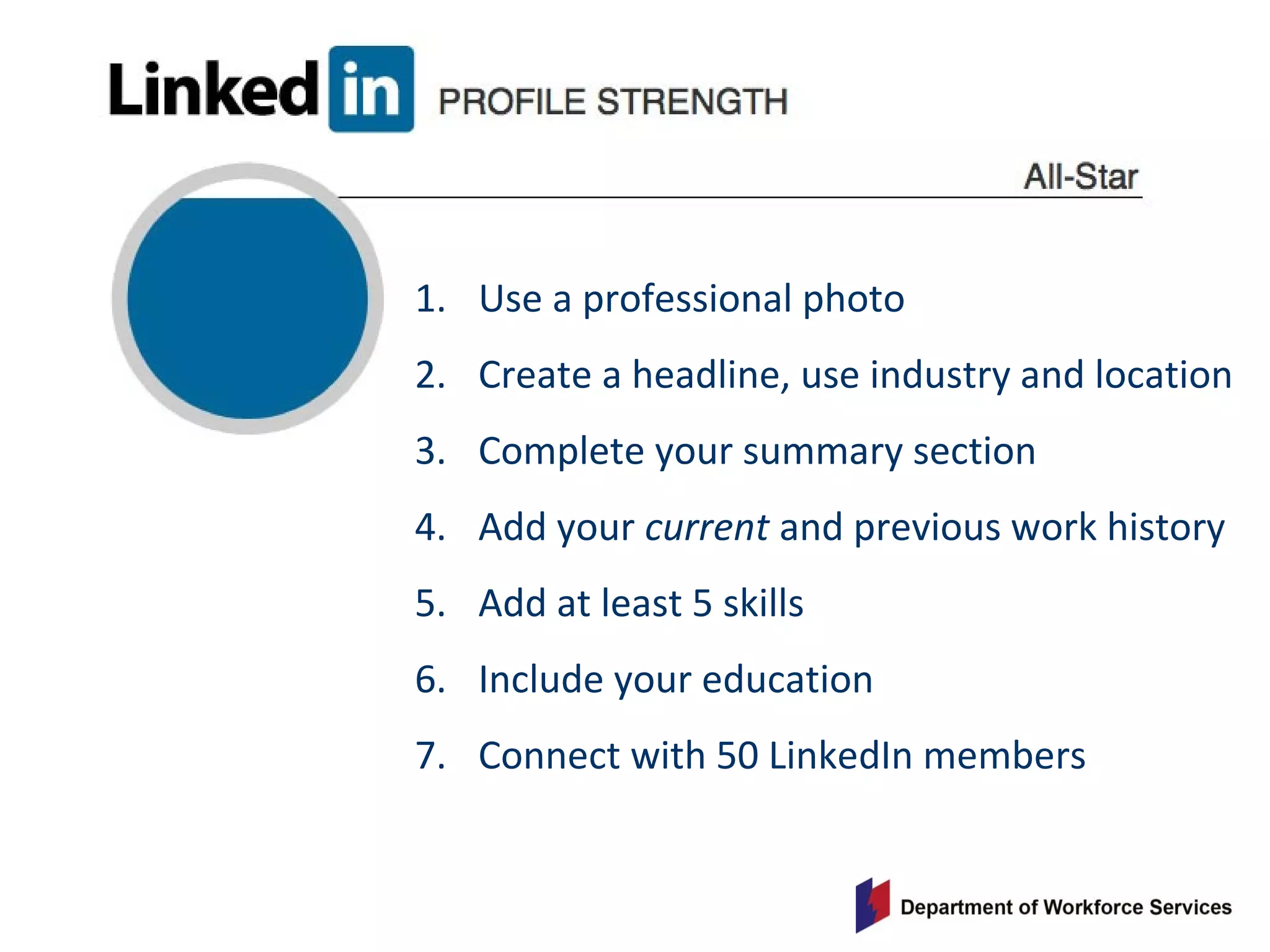 1. Use a professional photo
2. Create a headline, use industry and location
3. Complete your summary section
4. Add your current and previous work history
5. Add at least 5 skills
6. Include your education
7. Connect with 50 LinkedIn members
 