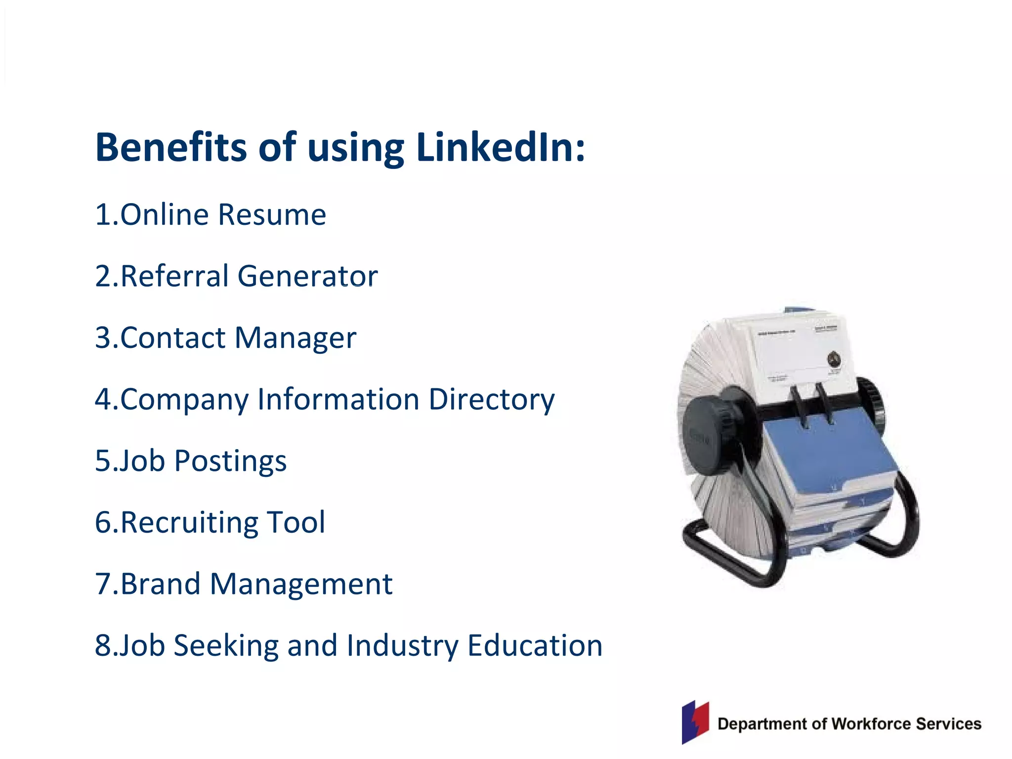 Benefits of using LinkedIn:
1.Online Resume
2.Referral Generator
3.Contact Manager
4.Company Information Directory
5.Job Postings
6.Recruiting Tool
7.Brand Management
8.Job Seeking and Industry Education
 