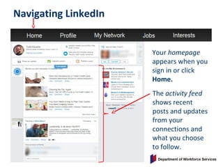 Navigating LinkedIn
Your homepage
appears when you
sign in or click
Home.
The activity feed
shows recent
posts and updates
from your
connections and
what you choose
to follow.
 