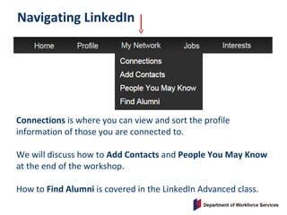 Navigating LinkedIn
Connections is where you can view and sort the profile
information of those you are connected to.
We will discuss how to Add Contacts and People You May Know
at the end of the workshop.
How to Find Alumni is covered in the LinkedIn Advanced class.
 