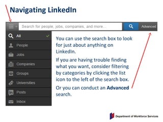 Navigating LinkedIn
You can use the search box to look
for just about anything on
LinkedIn.
If you are having trouble finding
what you want, consider filtering
by categories by clicking the list
icon to the left of the search box.
Or you can conduct an Advanced
search.
 