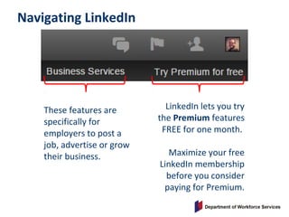 Navigating LinkedIn
These features are
specifically for
employers to post a
job, advertise or grow
their business.
LinkedIn lets you try
the Premium features
FREE for one month.
Maximize your free
LinkedIn membership
before you consider
paying for Premium.
 