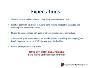 Expectations
• There is a lot of information to cover. Stay focused on the topic.
• Practice common courtesy, including hand raising, respectful language and
avoiding side bar conversations.
• Please do not download software or stream media on our computers.
• Take care of your needs (restroom, snacks, drinks, stretching and sleeping) on
break. Smoking can occur 25 feet away from the building.
• Return promptly after the break.
TURN OFF YOUR CELL PHONES
Save texting and Facebook for break
 