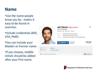 Name
•Use the name people
know you by - makes it
easy to be found in
searches.
•Include credentials (MD,
CPA, PMP)
•You can include your
Maiden or Former name.
•If you choose, middle
initials should be added
after your first name.
 