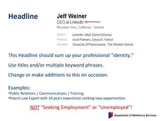 Headline
This Headline should sum up your professional “identity.”
Use titles and/or multiple keyword phrases.
Change or make additions to this on occasion.
Examples:
•Public Relations | Communications | Training
•Patent Law Expert with 10 years experience seeking new opportunities
NOT “Seeking Employment” or “Unemployed”!
 