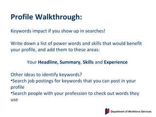 Profile Walkthrough:
Keywords impact if you show up in searches!
Write down a list of power words and skills that would benefit
your profile, and add them to these areas:
Your Headline, Summary, Skills and Experience
Other ideas to identify keywords?
•Search job postings for keywords that you can post in your
profile
•Search people with your profession to check out words they
use
 