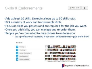 •Add at least 10 skills, LinkedIn allows up to 50 skills total.
•Pick a variety of work and transferrable skills.
•Focus on skills you possess and are required for the job you want.
•Once you add skills, you can manage and re-order them.
•People you’re connected to may choose to endorse you.
• As a professional courtesy, if you want endorsements—give them first!
 