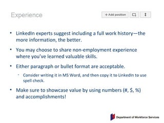• LinkedIn experts suggest including a full work history—the
more information, the better.
• You may choose to share non-employment experience
where you’ve learned valuable skills.
• Either paragraph or bullet format are acceptable.
• Consider writing it in MS Word, and then copy it to LinkedIn to use
spell check.
• Make sure to showcase value by using numbers (#, $, %)
and accomplishments!
 