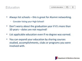 • Always list schools – this is great for Alumni networking.
• Consider listing your High School!
• Don’t worry about the graduation year if it’s more than
10 years – dates are not required!
• List applicable education even if no degree was earned.
• You can expand your education by sharing courses
studied, accomplishments, clubs or programs you were
involved with.
 