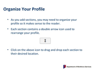 Organize Your Profile
• As you add sections, you may need to organize your
profile so it makes sense to the reader.
• Each section contains a double arrow icon used to
rearrange your profile.
• Click on the above icon to drag and drop each section to
their desired location.
 