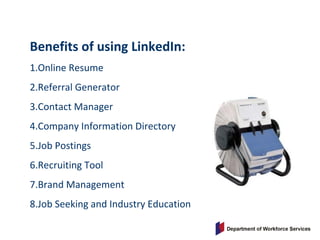 Benefits of using LinkedIn:
1.Online Resume
2.Referral Generator
3.Contact Manager
4.Company Information Directory
5.Job Postings
6.Recruiting Tool
7.Brand Management
8.Job Seeking and Industry Education
 