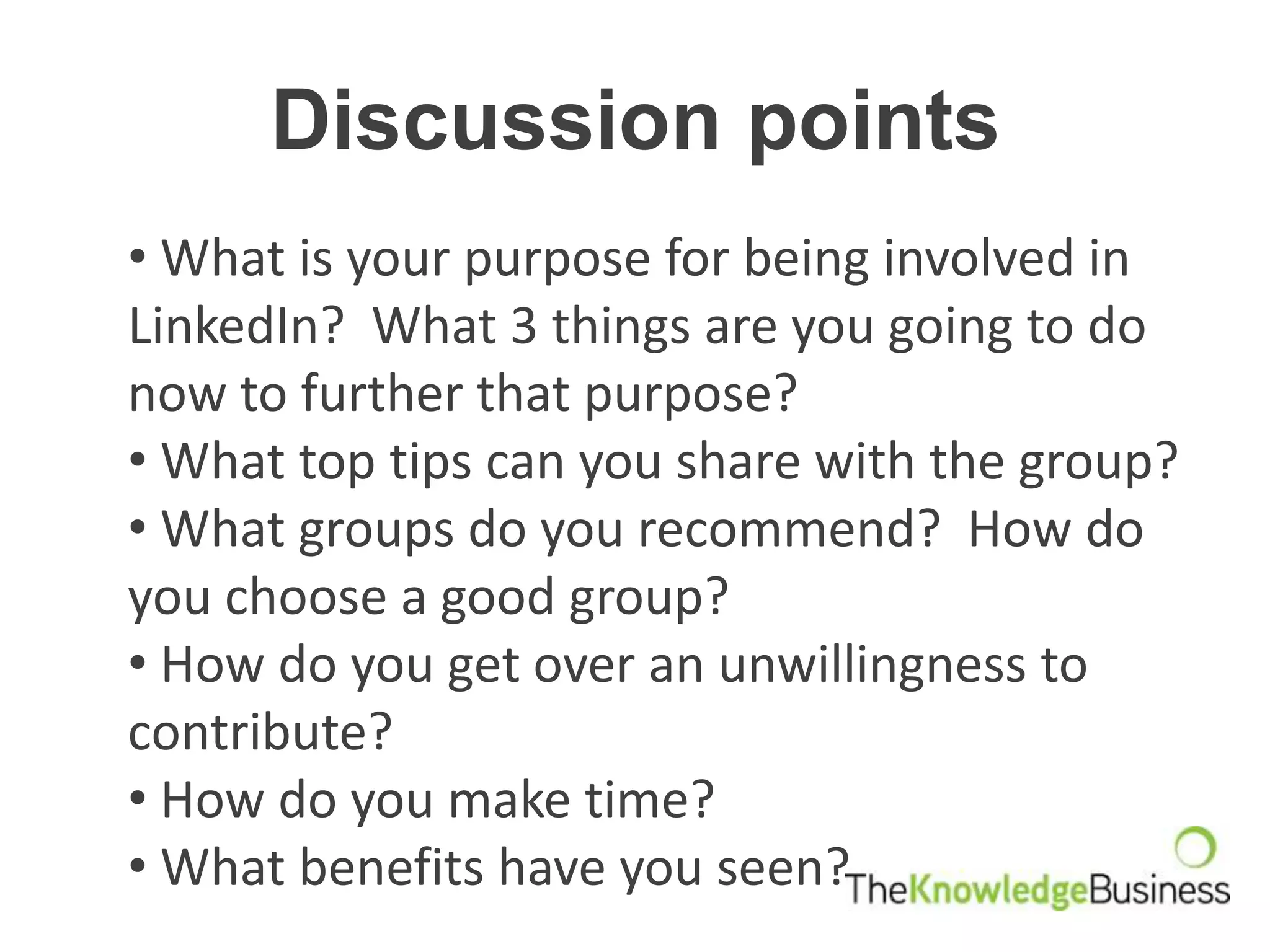 Discussion points
• What is your purpose for being involved in
LinkedIn? What 3 things are you going to do
now to further that purpose?
• What top tips can you share with the group?
• What groups do you recommend? How do
you choose a good group?
• How do you get over an unwillingness to
contribute?
• How do you make time?
• What benefits have you seen?
 