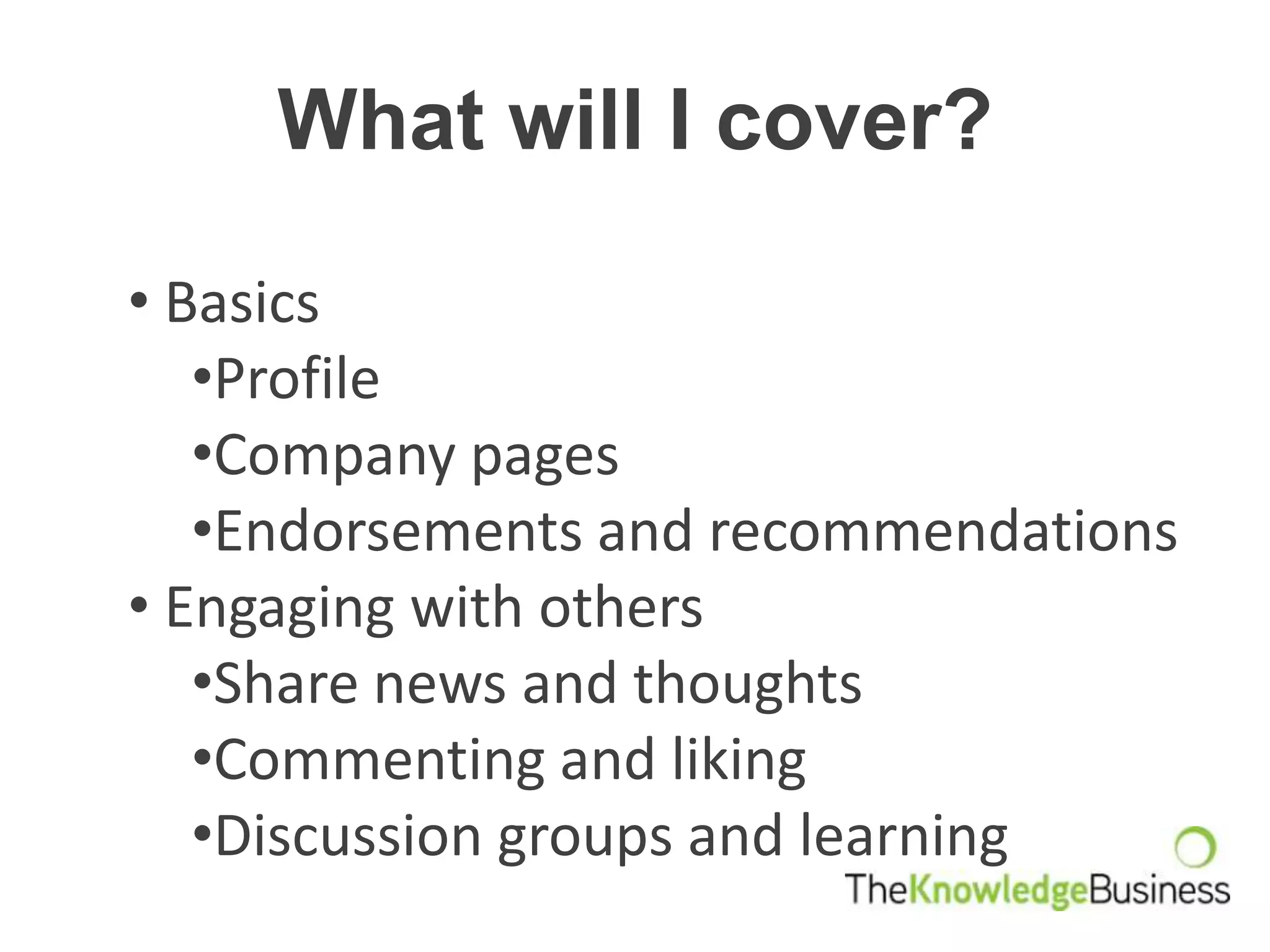 What will I cover?

• Basics
   •Profile
   •Company pages
   •Endorsements and recommendations
• Engaging with others
   •Share news and thoughts
   •Commenting and liking
   •Discussion groups and learning
 