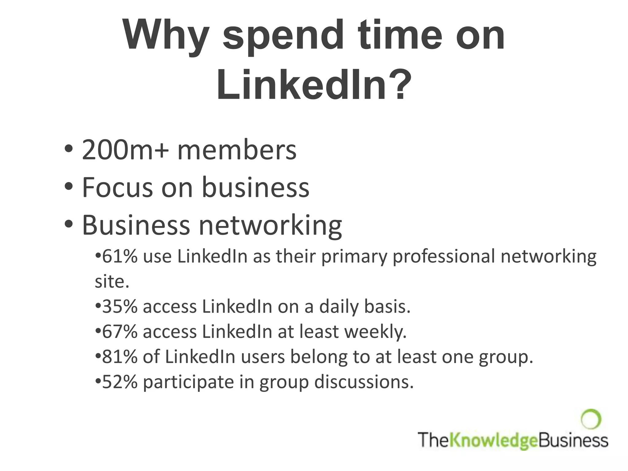 Why spend time on
        LinkedIn?
• 200m+ members
• Focus on business
• Business networking
  •61% use LinkedIn as their primary professional networking
  site.
  •35% access LinkedIn on a daily basis.
  •67% access LinkedIn at least weekly.
  •81% of LinkedIn users belong to at least one group.
  •52% participate in group discussions.
 