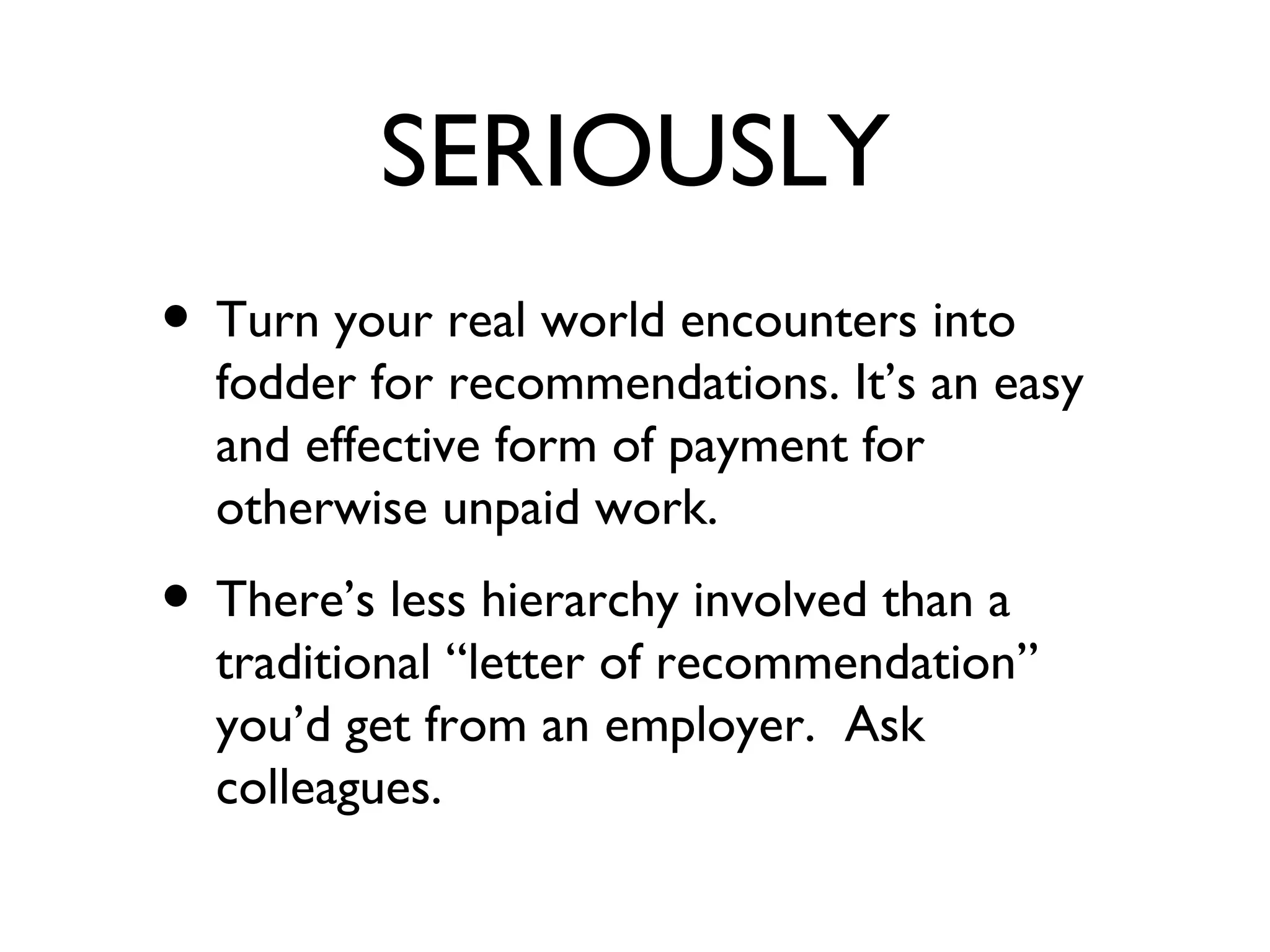 SERIOUSLY Turn your real world encounters into fodder for recommendations. It’s an easy and effective form of payment for otherwise unpaid work. There’s less hierarchy involved than a traditional “letter of recommendation” you’d get from an employer.  Ask colleagues. 
