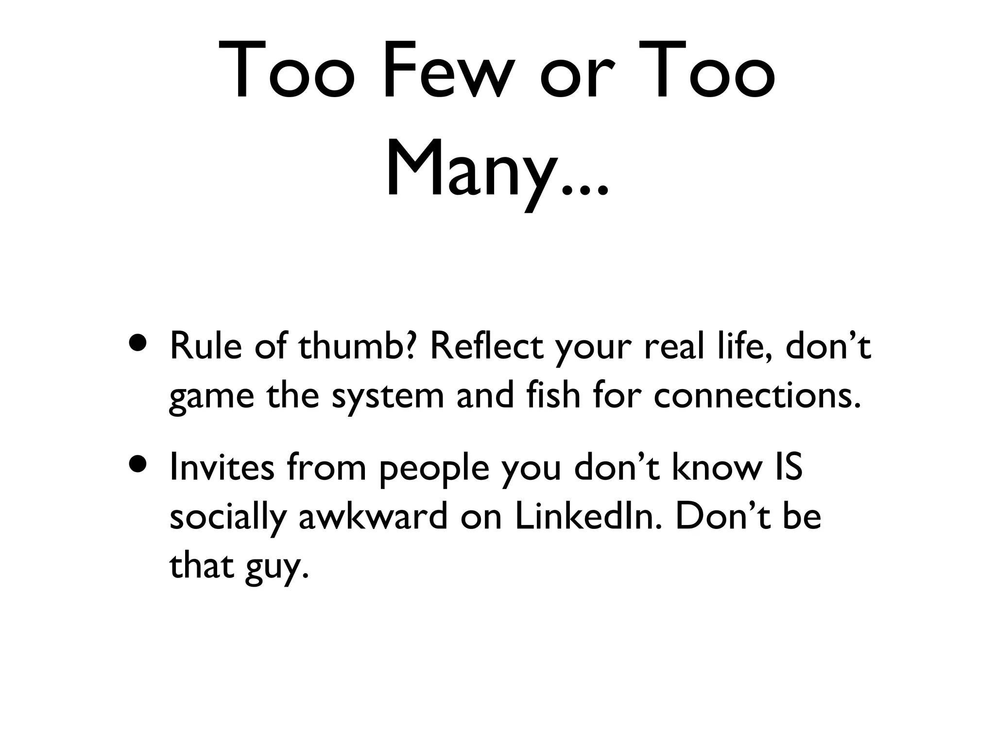 Too Few or Too Many... Rule of thumb? Reflect your real life, don’t game the system and fish for connections. Invites from people you don’t know IS socially awkward on LinkedIn. Don’t be that guy. 