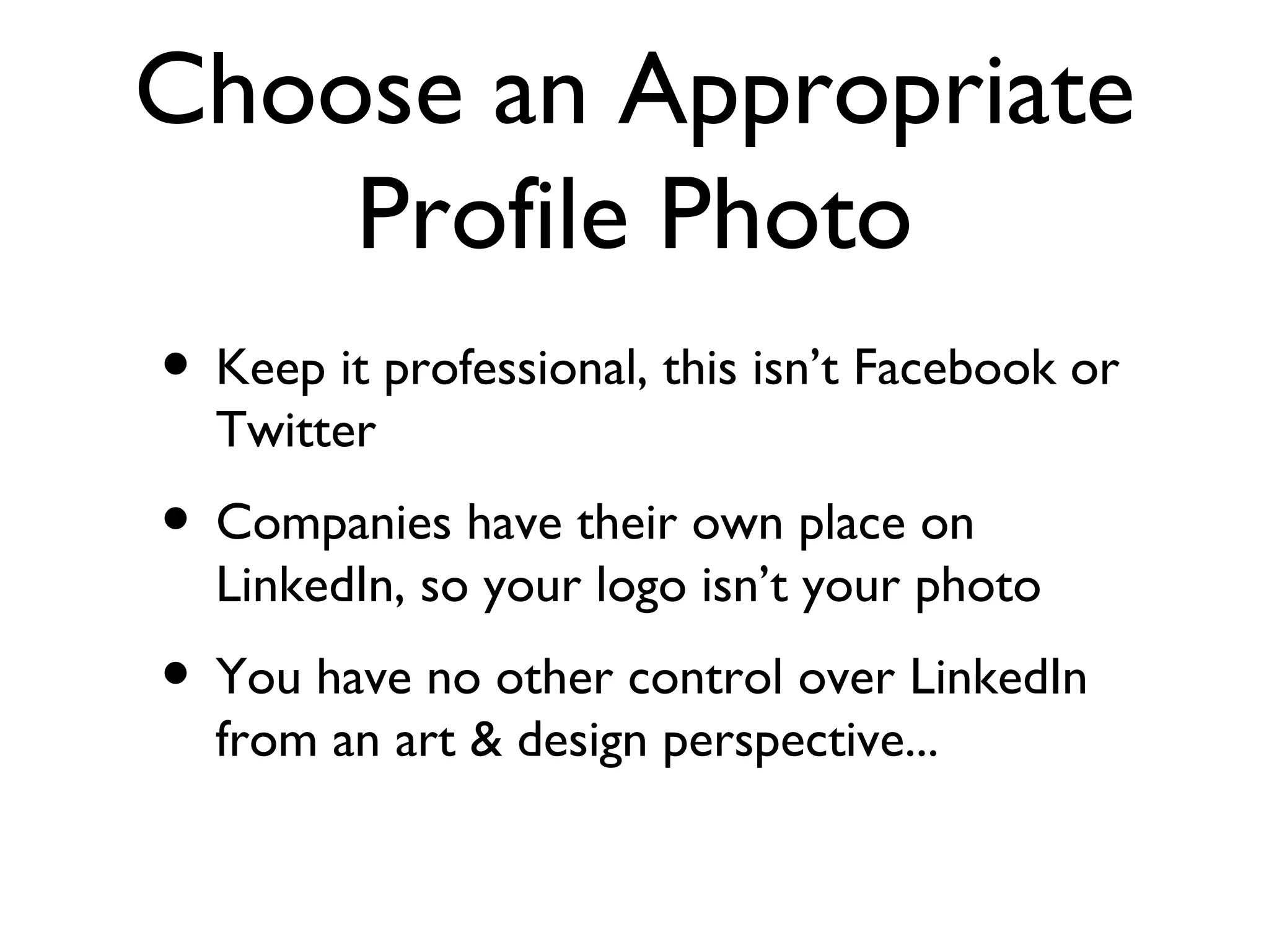 Choose an Appropriate Profile Photo Keep it professional, this isn’t Facebook or Twitter Companies have their own place on LinkedIn, so your logo isn’t your photo You have no other control over LinkedIn from an art & design perspective... 