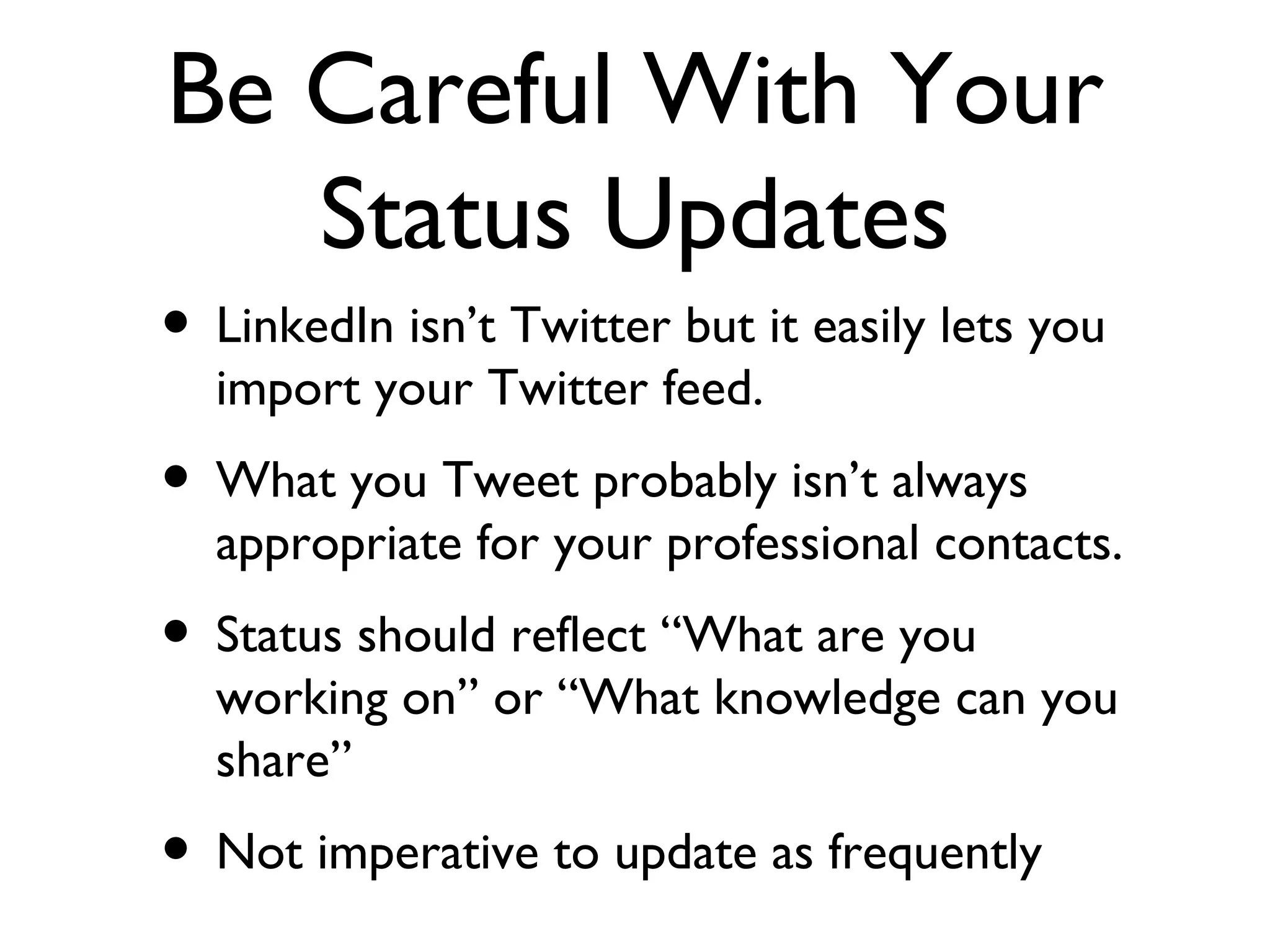 Be Careful With Your Status Updates LinkedIn isn’t Twitter but it easily lets you import your Twitter feed. What you Tweet probably isn’t always appropriate for your professional contacts. Status should reflect “What are you working on” or “What knowledge can you share” Not imperative to update as frequently 