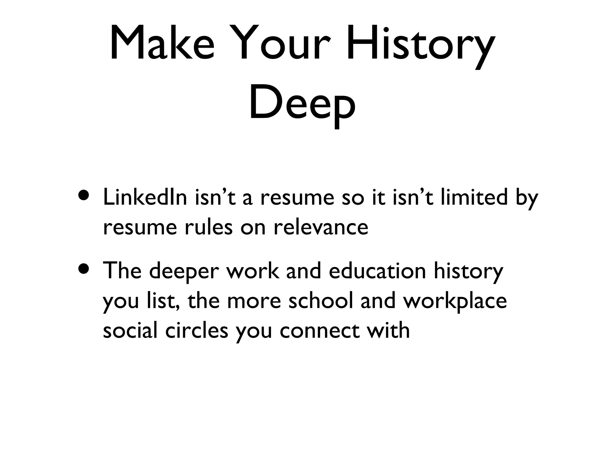 Make Your History Deep LinkedIn isn’t a resume so it isn’t limited by resume rules on relevance The deeper work and education history you list, the more school and workplace social circles you connect with 
