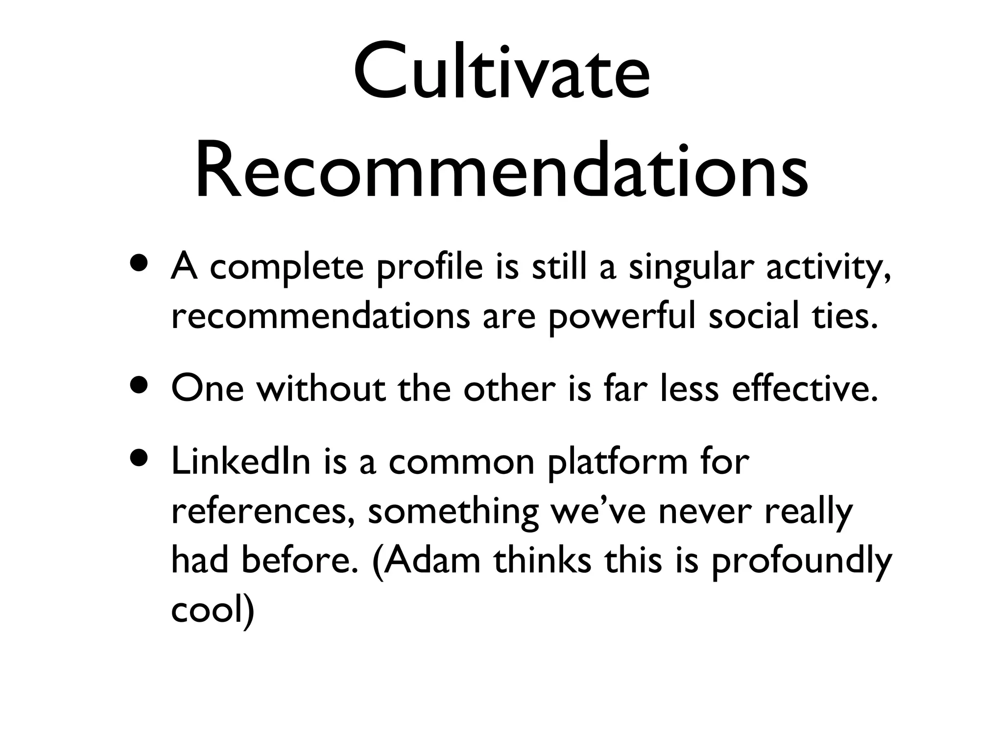 Cultivate Recommendations A complete profile is still a singular activity, recommendations are powerful social ties. One without the other is far less effective. LinkedIn is a common platform for references, something we’ve never really had before. (Adam thinks this is profoundly cool) 