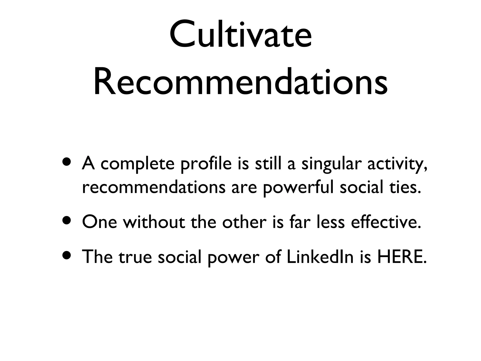 Cultivate Recommendations A complete profile is still a singular activity, recommendations are powerful social ties. One without the other is far less effective. The true social power of LinkedIn is HERE. 