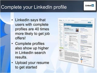 Complete your LinkedIn profileLinkedIn says that users with complete profiles are 40 times more likely to get job offers!Complete profiles also show up higher in LinkedIn search results.Upload your resume to get started