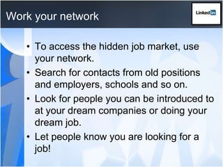 Work your networkTo access the hidden job market, use your network. Search for contacts from old positions and employers, schools and so on.Look for people you can be introduced to at your dream companies or doing your dream job. Let people know you are looking for a job!