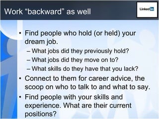Work “backward” as wellFind people who hold (or held) your dream job. What jobs did they previously hold? What jobs did they move on to? What skills do they have that you lack?Connect to them for career advice, the scoop on who to talk to and what to say.Find people with your skills and experience. What are their current positions?