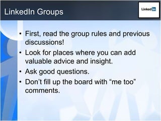 LinkedIn GroupsFirst, read the group rules and previous discussions!Look for places where you can add valuable advice and insight.Ask good questions.Don’t fill up the board with “me too” comments.