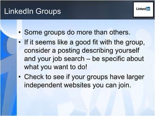 LinkedIn GroupsSome groups do more than others.If it seems like a good fit with the group, consider a posting describing yourself and your job search – be specific about what you want to do!Check to see if your groups have larger independent websites you can join.