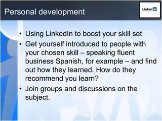Personal developmentUsing LinkedIn to boost your skill setGet yourself introduced to people with your chosen skill – speaking fluent business Spanish, for example – and find out how they learned. How do they recommend you learn?Join groups and discussions on the subject.