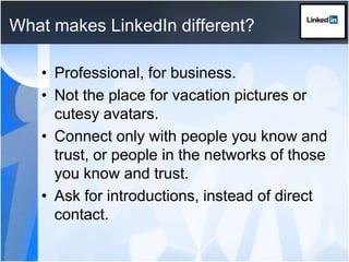 What makes LinkedIn different?Professional, for business.Not the place for vacation pictures or cutesy avatars.Connect only with people you know and trust, or people in the networks of those you know and trust.Ask for introductions, instead of direct contact.