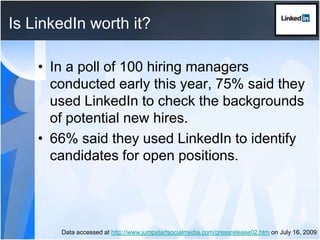 Is LinkedIn worth it?In a poll of 100 hiring managers conducted early this year, 75% said they used LinkedIn to check the backgrounds of potential new hires.66% said they used LinkedIn to identify candidates for open positions.Data accessed at http://www.jumpstartsocialmedia.com/pressrelease02.htm on July 16, 2009