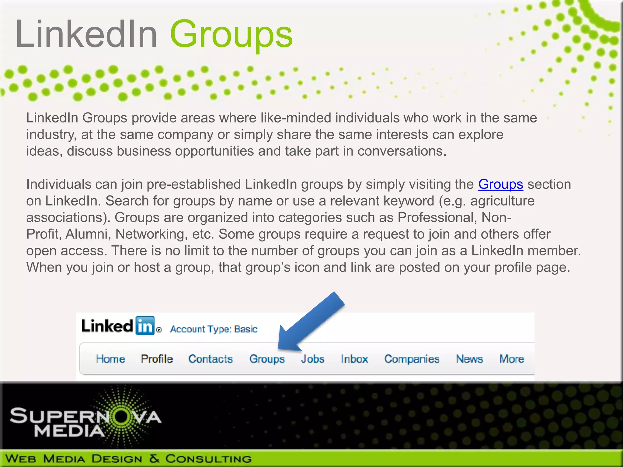 LinkedIn Groups
LinkedIn Groups provide areas where like-minded individuals who work in the same
industry, at the same company or simply share the same interests can explore
ideas, discuss business opportunities and take part in conversations.

Individuals can join pre-established LinkedIn groups by simply visiting the Groups section
on LinkedIn. Search for groups by name or use a relevant keyword (e.g. agriculture
associations). Groups are organized into categories such as Professional, Non-
Profit, Alumni, Networking, etc. Some groups require a request to join and others offer
open access. There is no limit to the number of groups you can join as a LinkedIn member.
When you join or host a group, that group’s icon and link are posted on your profile page.
 