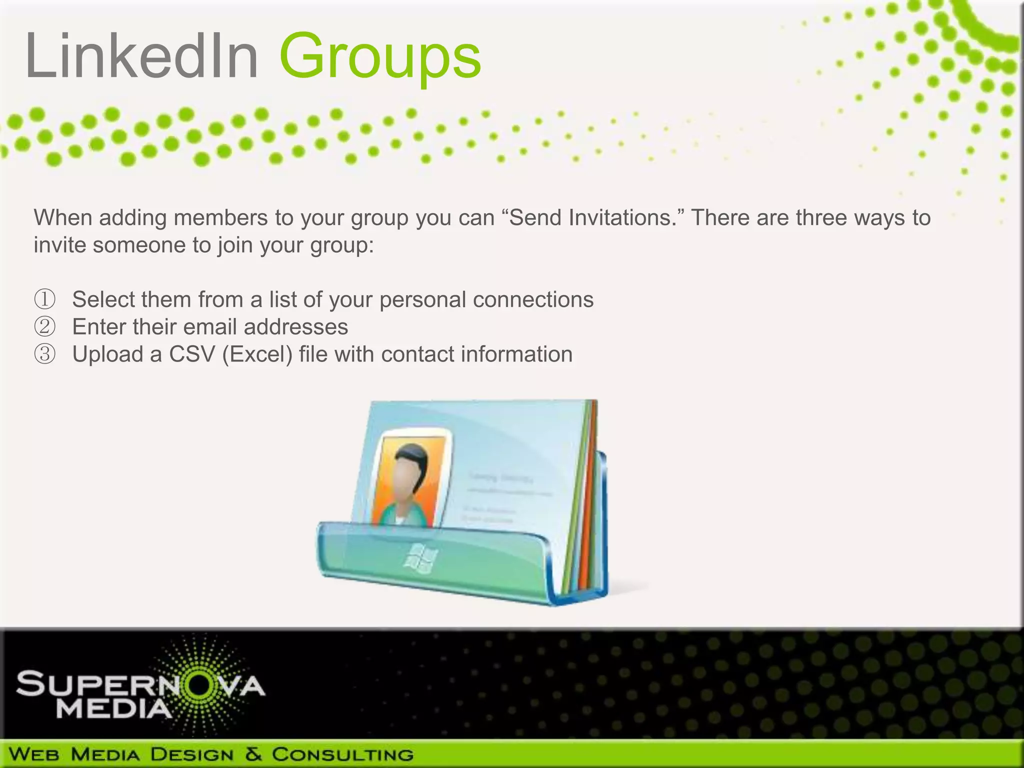 LinkedIn Groups

When adding members to your group you can “Send Invitations.” There are three ways to
invite someone to join your group:

① Select them from a list of your personal connections
② Enter their email addresses
③ Upload a CSV (Excel) file with contact information
 