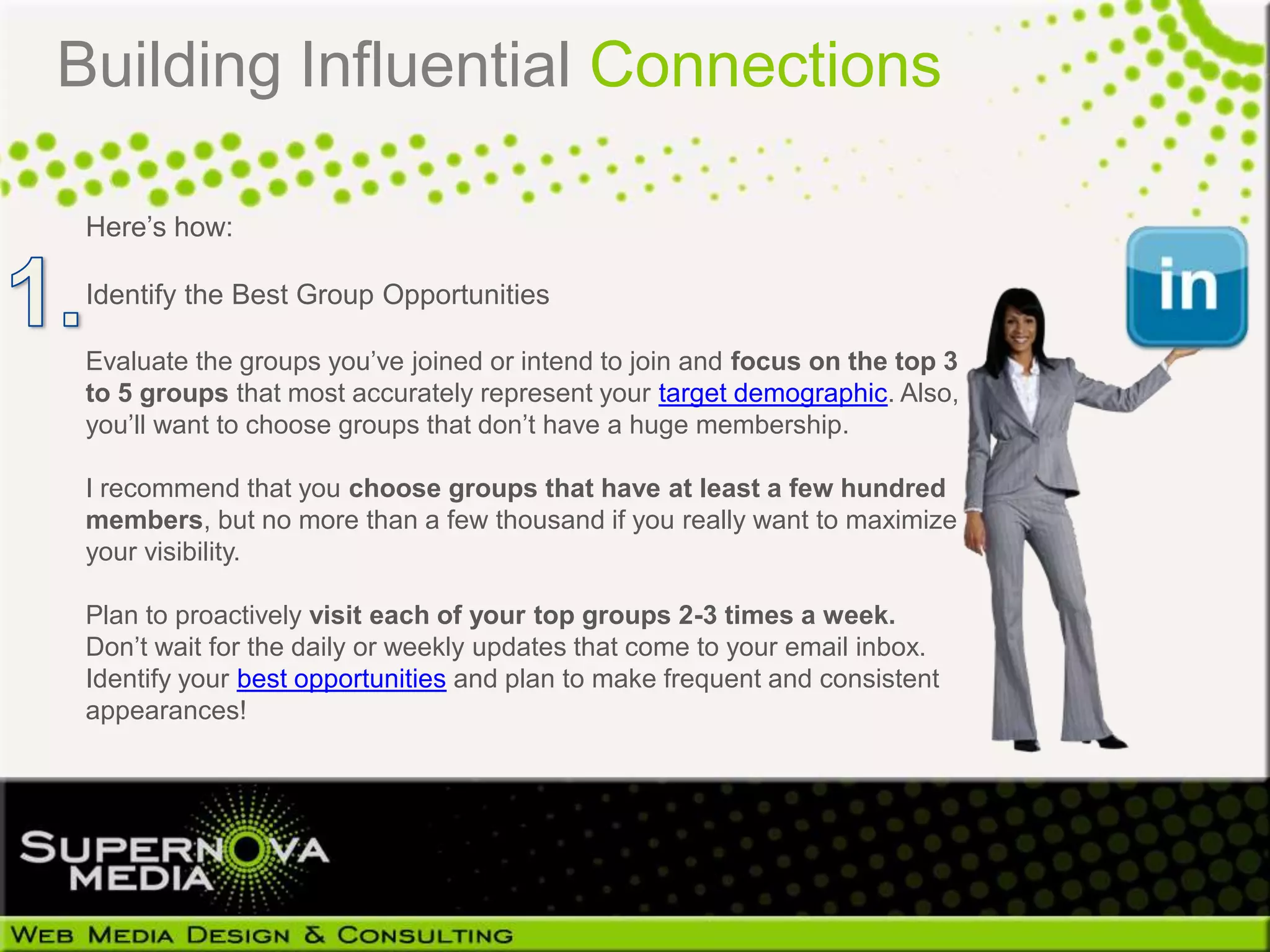 Building Influential Connections

 Here’s how:

 Identify the Best Group Opportunities

 Evaluate the groups you’ve joined or intend to join and focus on the top 3
 to 5 groups that most accurately represent your target demographic. Also,
 you’ll want to choose groups that don’t have a huge membership.

 I recommend that you choose groups that have at least a few hundred
 members, but no more than a few thousand if you really want to maximize
 your visibility.

 Plan to proactively visit each of your top groups 2-3 times a week.
 Don’t wait for the daily or weekly updates that come to your email inbox.
 Identify your best opportunities and plan to make frequent and consistent
 appearances!
 