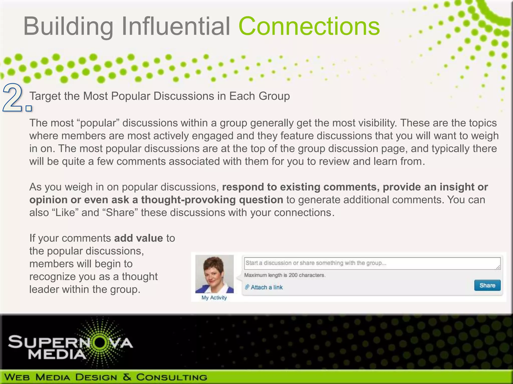 Building Influential Connections

Target the Most Popular Discussions in Each Group

The most “popular” discussions within a group generally get the most visibility. These are the topics
where members are most actively engaged and they feature discussions that you will want to weigh
in on. The most popular discussions are at the top of the group discussion page, and typically there
will be quite a few comments associated with them for you to review and learn from.

As you weigh in on popular discussions, respond to existing comments, provide an insight or
opinion or even ask a thought-provoking question to generate additional comments. You can
also “Like” and “Share” these discussions with your connections.

If your comments add value to
the popular discussions,
members will begin to
recognize you as a thought
leader within the group.
 