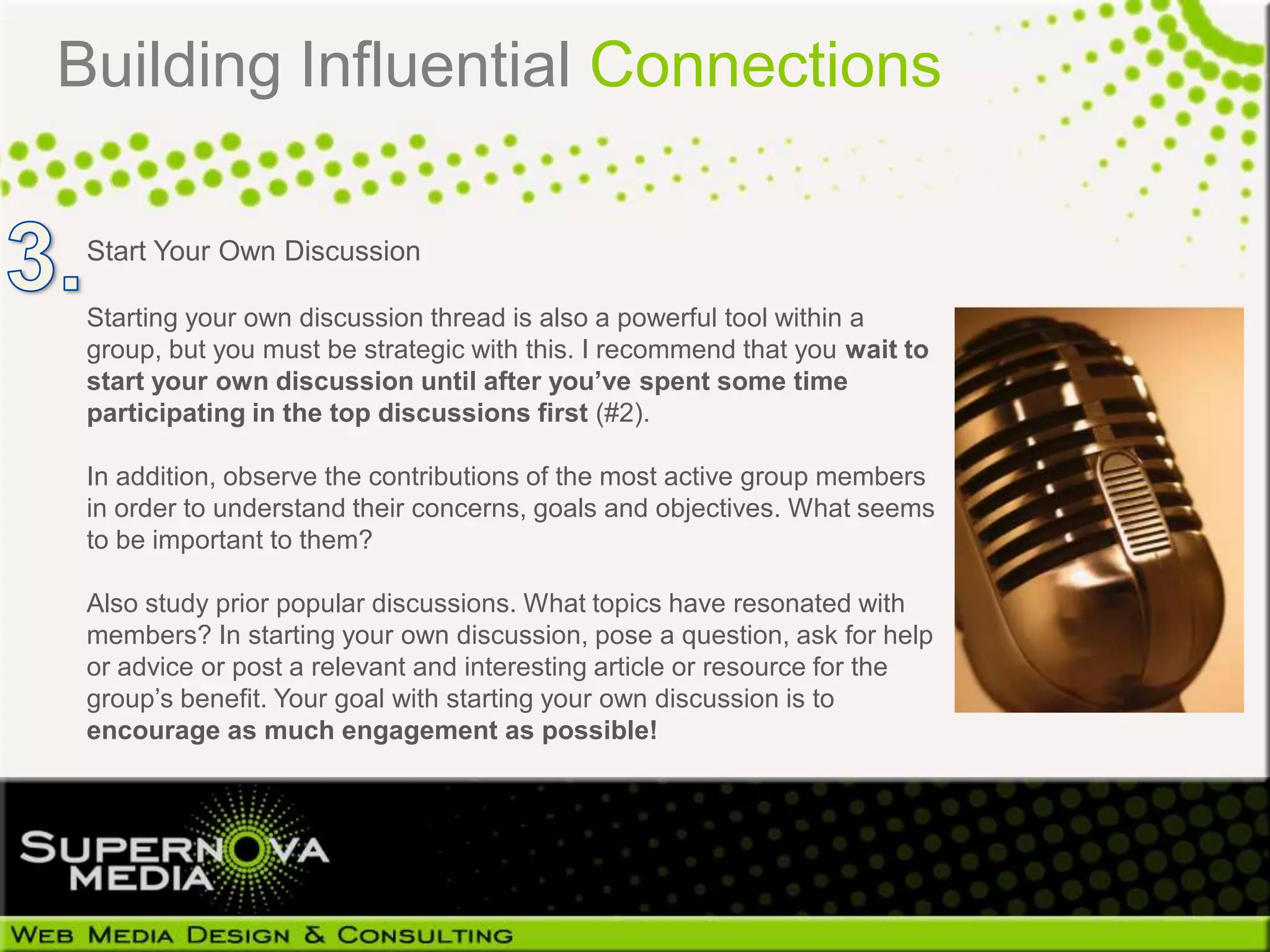 Building Influential Connections

 Start Your Own Discussion

 Starting your own discussion thread is also a powerful tool within a
 group, but you must be strategic with this. I recommend that you wait to
 start your own discussion until after you’ve spent some time
 participating in the top discussions first (#2).

 In addition, observe the contributions of the most active group members
 in order to understand their concerns, goals and objectives. What seems
 to be important to them?

 Also study prior popular discussions. What topics have resonated with
 members? In starting your own discussion, pose a question, ask for help
 or advice or post a relevant and interesting article or resource for the
 group’s benefit. Your goal with starting your own discussion is to
 encourage as much engagement as possible!
 