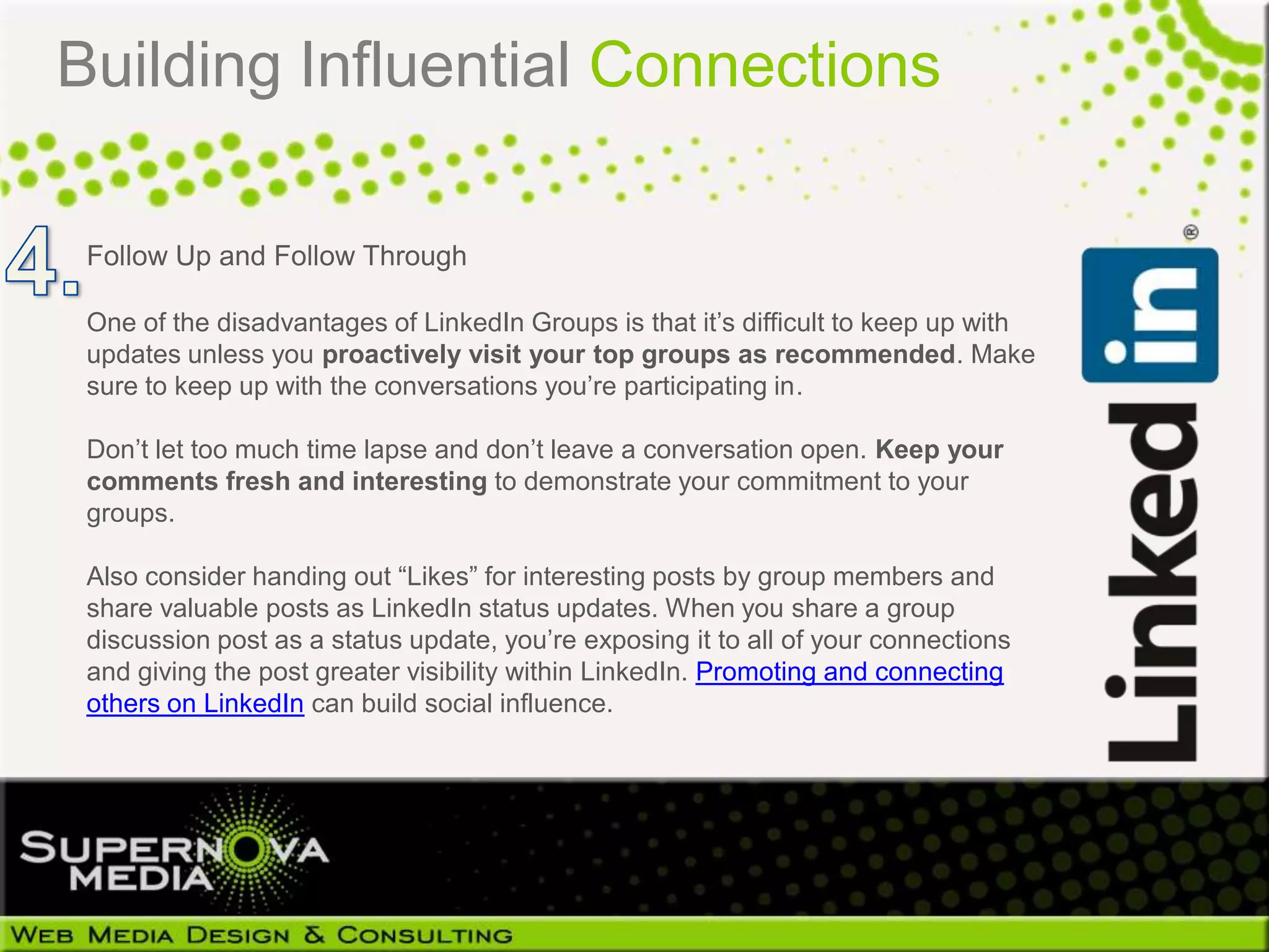 Building Influential Connections

 Follow Up and Follow Through

 One of the disadvantages of LinkedIn Groups is that it’s difficult to keep up with
 updates unless you proactively visit your top groups as recommended. Make
 sure to keep up with the conversations you’re participating in.

 Don’t let too much time lapse and don’t leave a conversation open. Keep your
 comments fresh and interesting to demonstrate your commitment to your
 groups.

 Also consider handing out “Likes” for interesting posts by group members and
 share valuable posts as LinkedIn status updates. When you share a group
 discussion post as a status update, you’re exposing it to all of your connections
 and giving the post greater visibility within LinkedIn. Promoting and connecting
 others on LinkedIn can build social influence.
 