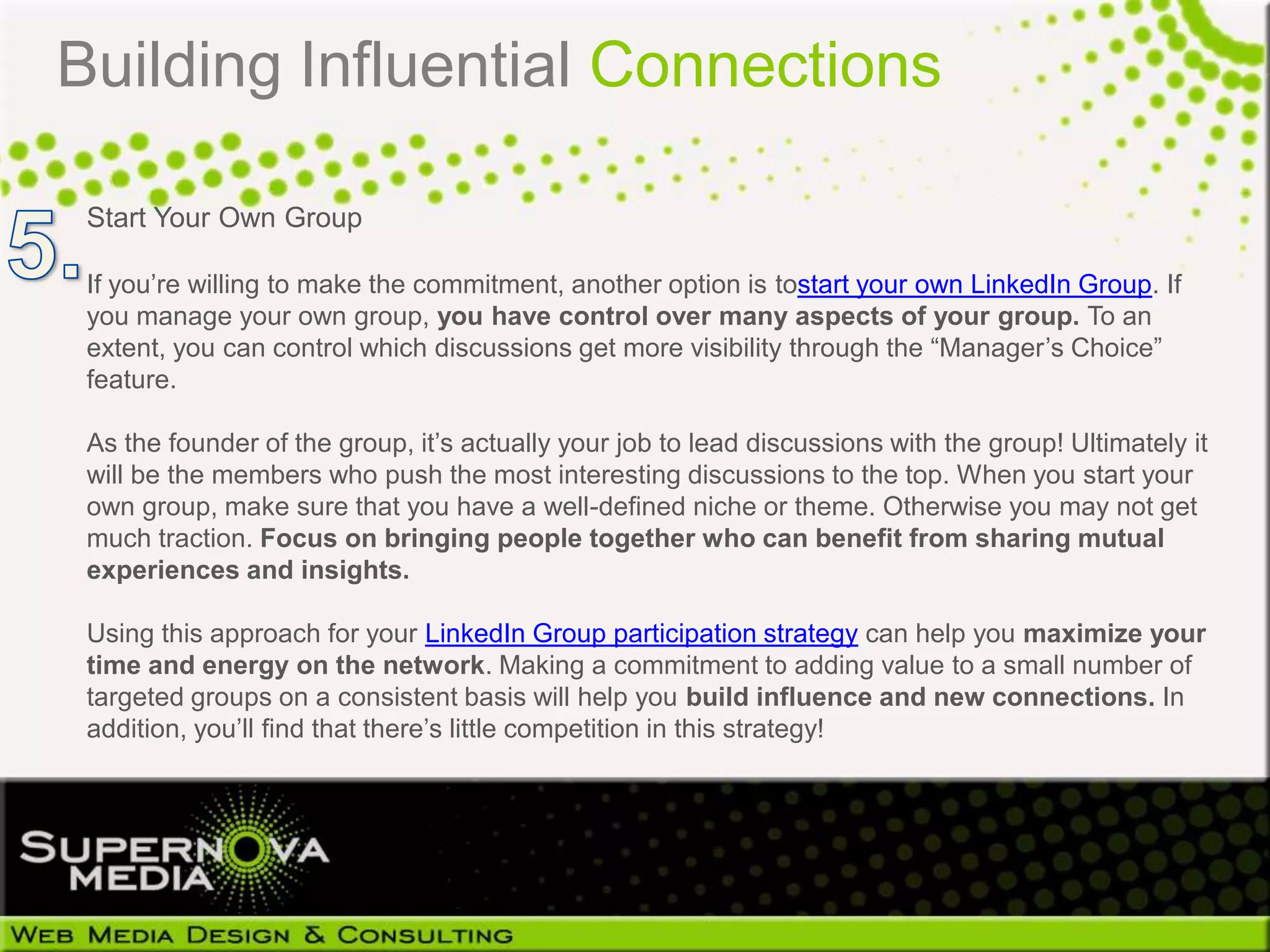 Building Influential Connections

 Start Your Own Group

 If you’re willing to make the commitment, another option is tostart your own LinkedIn Group. If
 you manage your own group, you have control over many aspects of your group. To an
 extent, you can control which discussions get more visibility through the “Manager’s Choice”
 feature.

 As the founder of the group, it’s actually your job to lead discussions with the group! Ultimately it
 will be the members who push the most interesting discussions to the top. When you start your
 own group, make sure that you have a well-defined niche or theme. Otherwise you may not get
 much traction. Focus on bringing people together who can benefit from sharing mutual
 experiences and insights.

 Using this approach for your LinkedIn Group participation strategy can help you maximize your
 time and energy on the network. Making a commitment to adding value to a small number of
 targeted groups on a consistent basis will help you build influence and new connections. In
 addition, you’ll find that there’s little competition in this strategy!
 