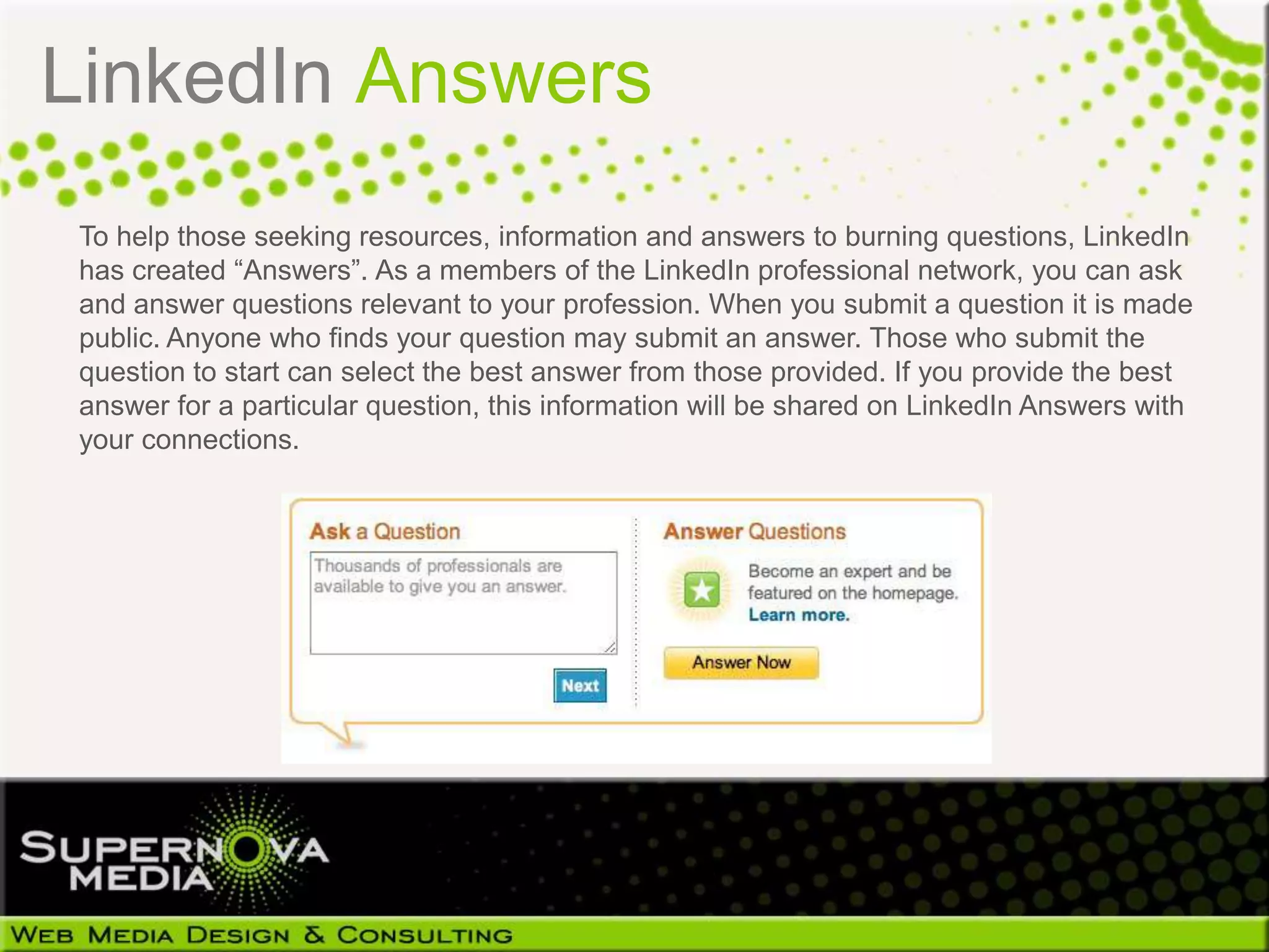 LinkedIn Answers
 To help those seeking resources, information and answers to burning questions, LinkedIn
 has created “Answers”. As a members of the LinkedIn professional network, you can ask
 and answer questions relevant to your profession. When you submit a question it is made
 public. Anyone who finds your question may submit an answer. Those who submit the
 question to start can select the best answer from those provided. If you provide the best
 answer for a particular question, this information will be shared on LinkedIn Answers with
 your connections.
 