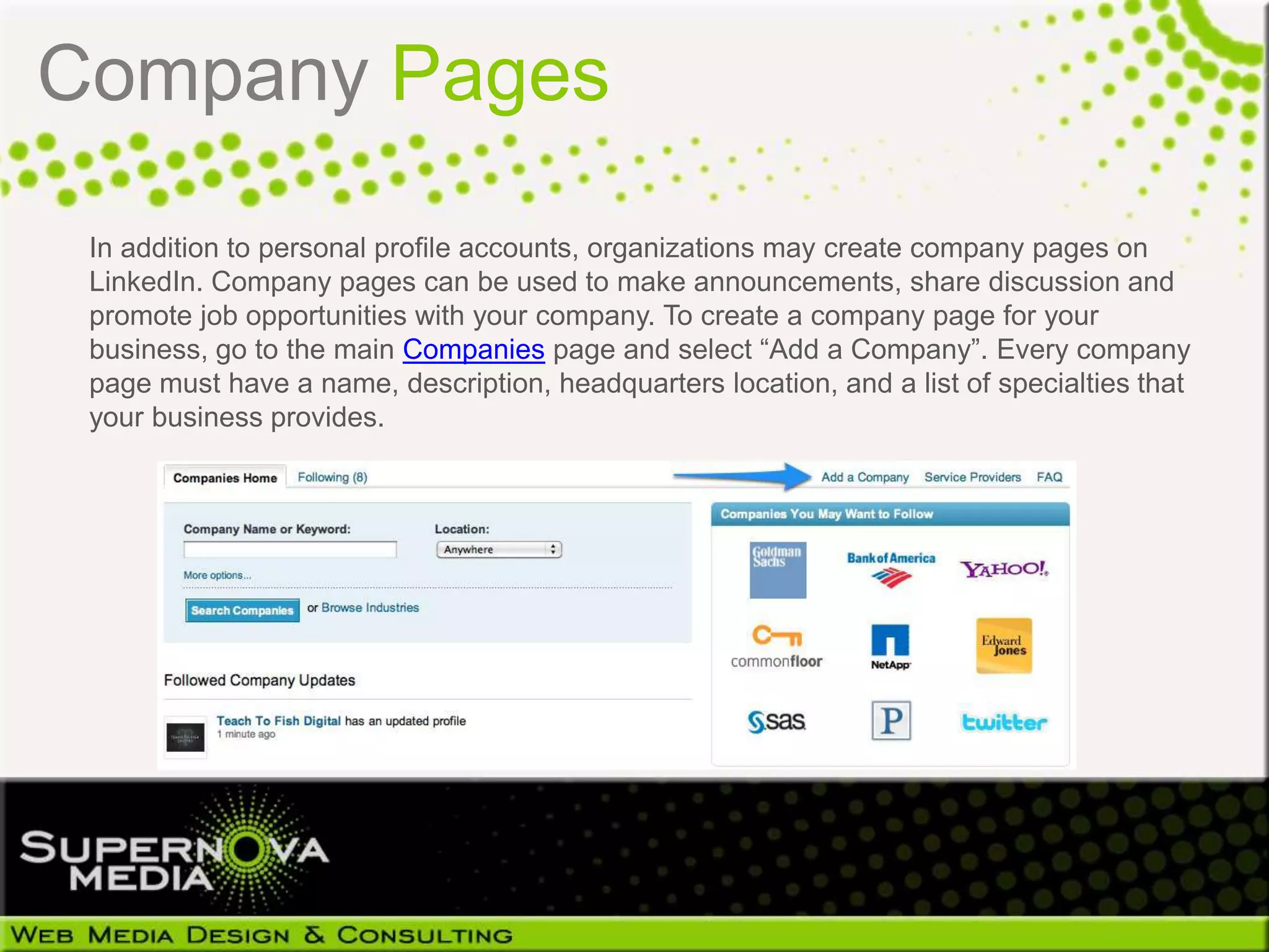 Company Pages

 In addition to personal profile accounts, organizations may create company pages on
 LinkedIn. Company pages can be used to make announcements, share discussion and
 promote job opportunities with your company. To create a company page for your
 business, go to the main Companies page and select “Add a Company”. Every company
 page must have a name, description, headquarters location, and a list of specialties that
 your business provides.
 