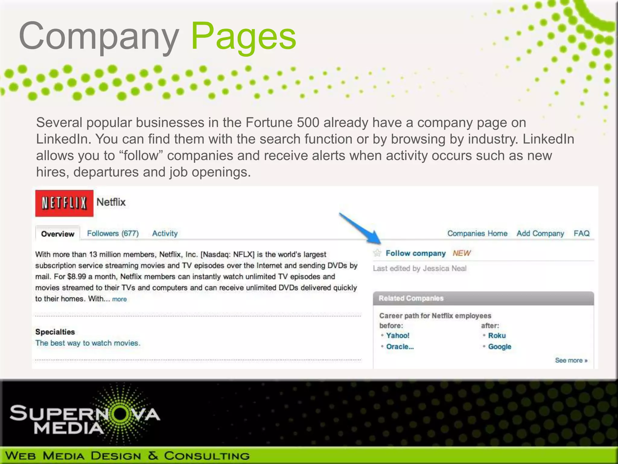Company Pages

Several popular businesses in the Fortune 500 already have a company page on
LinkedIn. You can find them with the search function or by browsing by industry. LinkedIn
allows you to “follow” companies and receive alerts when activity occurs such as new
hires, departures and job openings.
 