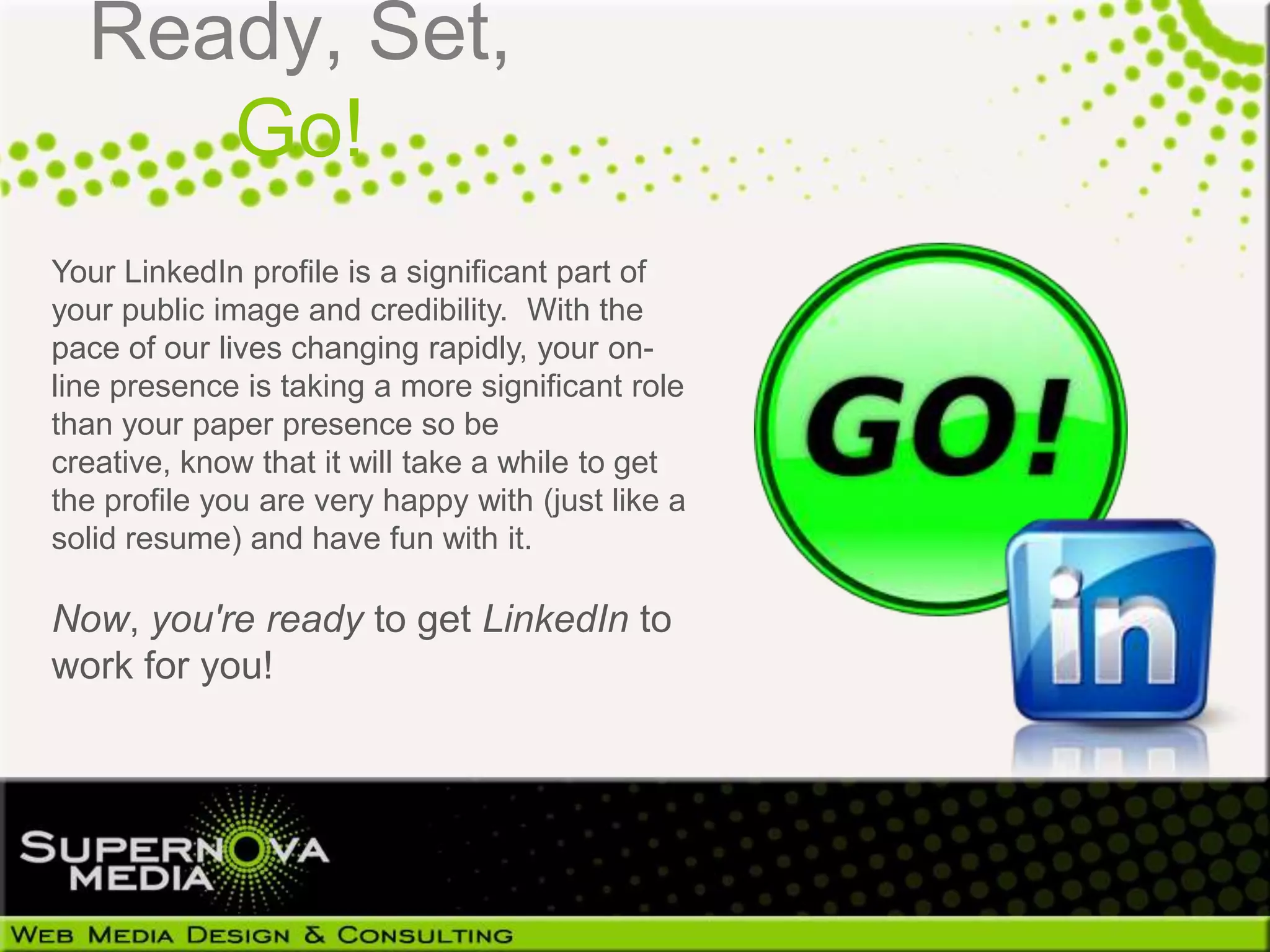 Ready, Set,
     Go!
Your LinkedIn profile is a significant part of
your public image and credibility. With the
pace of our lives changing rapidly, your on-
line presence is taking a more significant role
than your paper presence so be
creative, know that it will take a while to get
the profile you are very happy with (just like a
solid resume) and have fun with it.

Now, you're ready to get LinkedIn to
work for you!
 