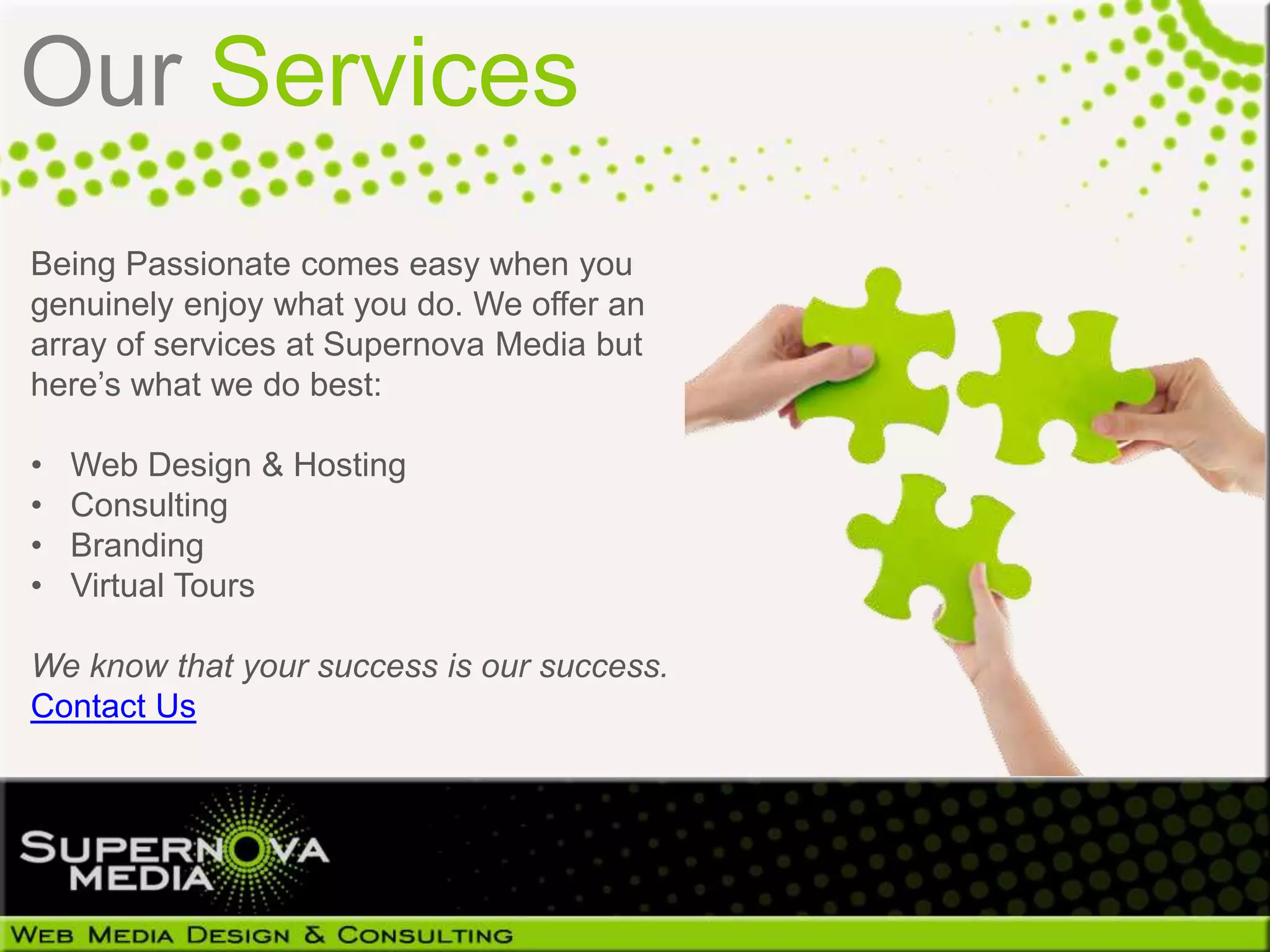 Our Services
Being Passionate comes easy when you
genuinely enjoy what you do. We offer an
array of services at Supernova Media but
here’s what we do best:

•   Web Design & Hosting
•   Consulting
•   Branding
•   Virtual Tours

We know that your success is our success.
Contact Us
 