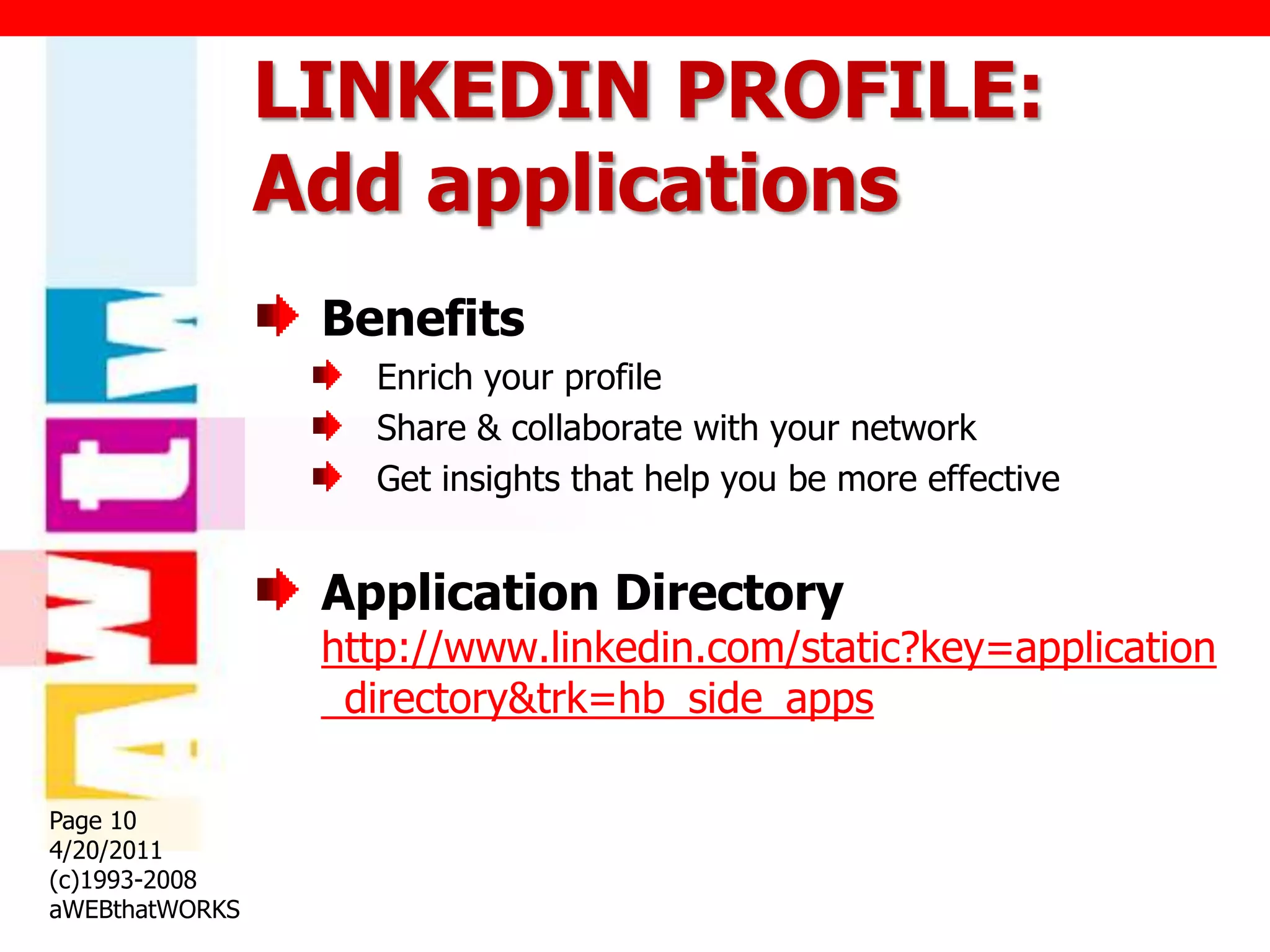 LINKEDIN PROFILE:
                Add applications
                 Benefits
                   Enrich your profile
                   Share & collaborate with your network
                   Get insights that help you be more effective


                 Application Directory
                 http://www.linkedin.com/static?key=application
                 _directory&trk=hb_side_apps

Page 10
4/20/2011
(c)1993-2008
aWEBthatWORKS
 