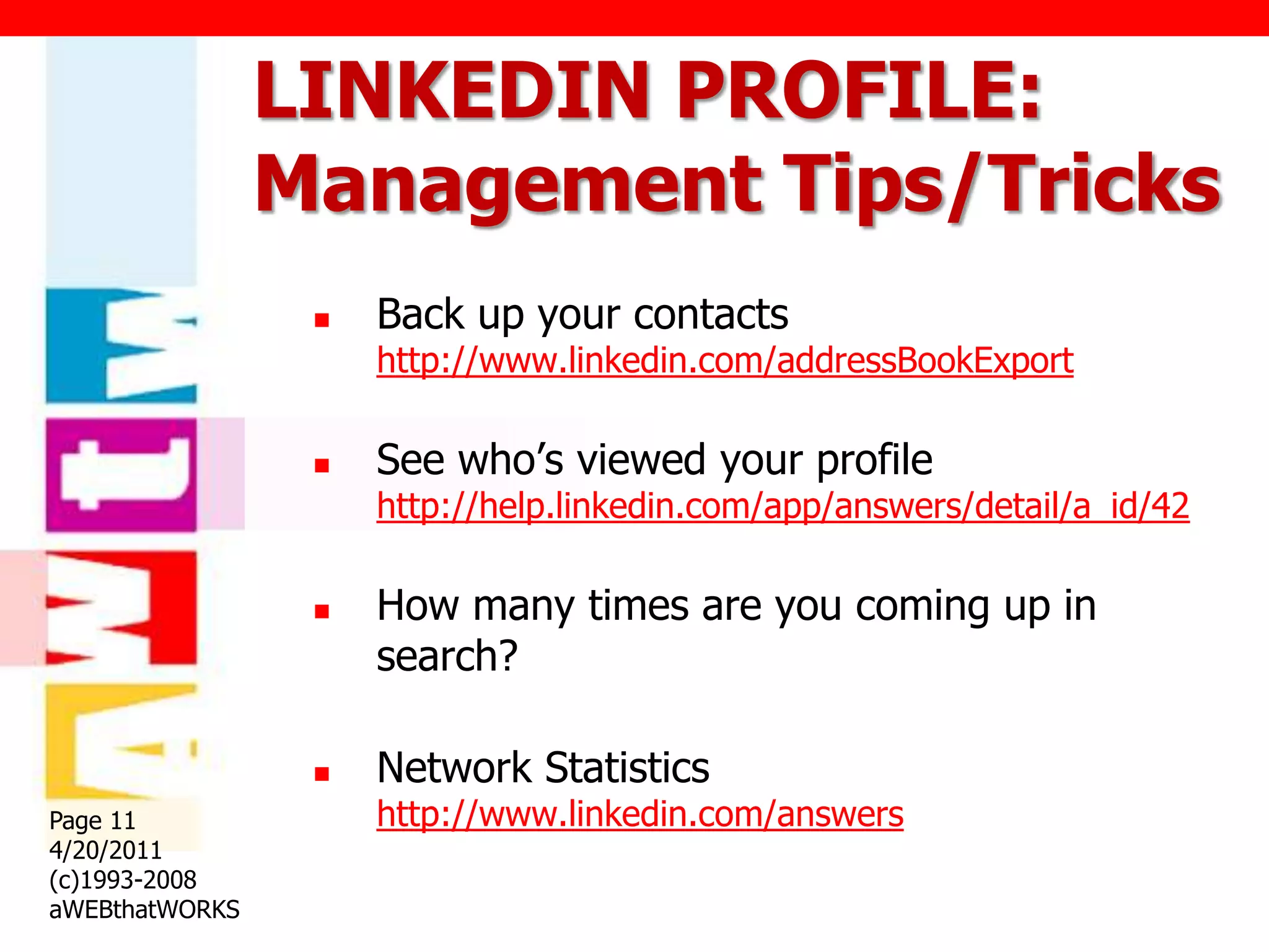 LINKEDIN PROFILE:
                Management Tips/Tricks
                    Back up your contacts
                     http://www.linkedin.com/addressBookExport

                    See who‟s viewed your profile
                     http://help.linkedin.com/app/answers/detail/a_id/42

                    How many times are you coming up in
                     search?

                    Network Statistics
Page 11              http://www.linkedin.com/answers
4/20/2011
(c)1993-2008
aWEBthatWORKS
 