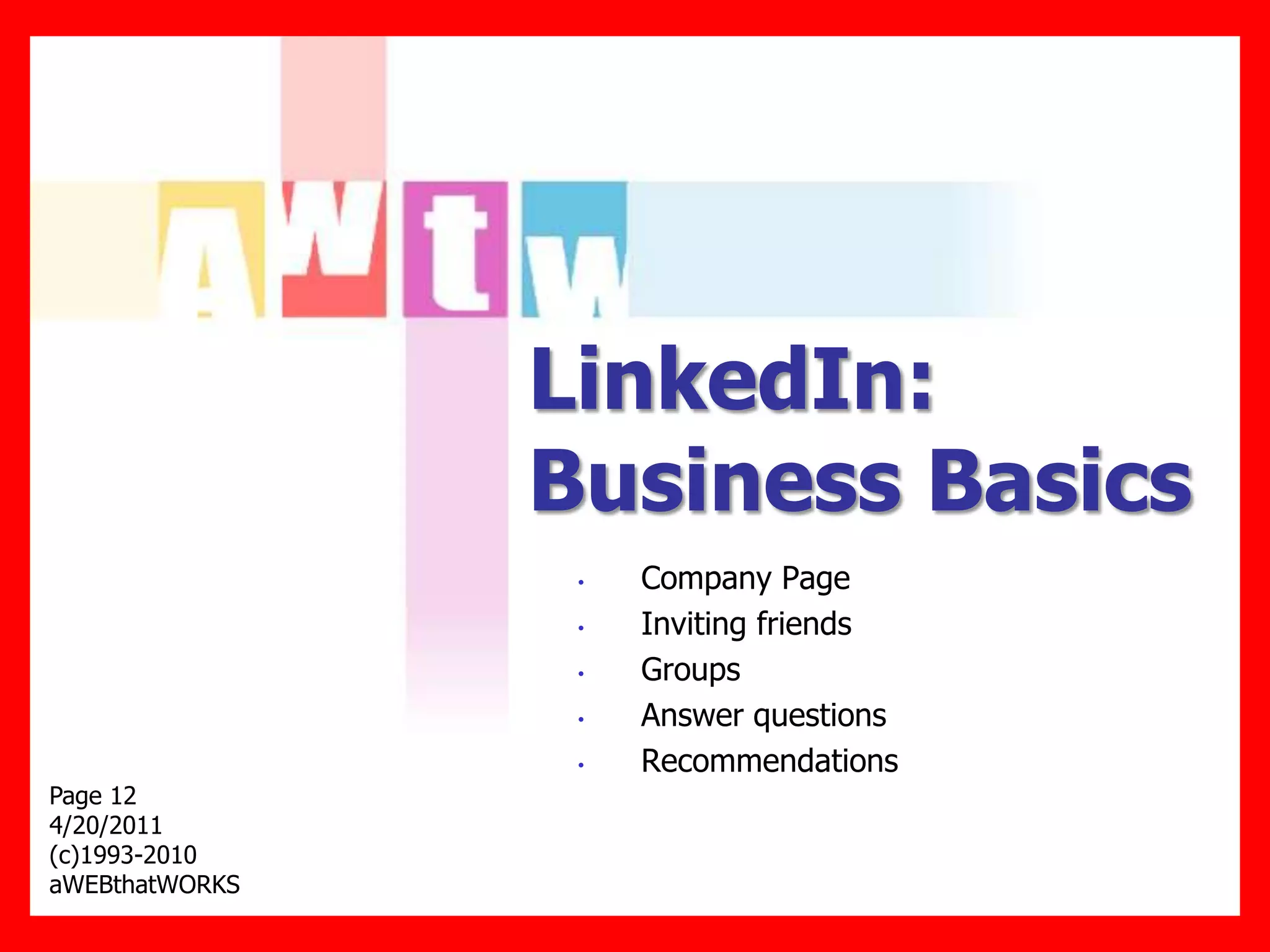 LinkedIn:
                Business Basics
                 •   Company Page
                 •   Inviting friends
                 •   Groups
                 •   Answer questions
                 •   Recommendations
Page 12
4/20/2011
(c)1993-2010
aWEBthatWORKS
 
